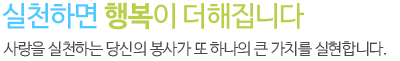 실천하면 행복이 더해집니다
 사랑을 실천하는 당신의 봉사가 또 하나의 큰 가치를 실현합니다.